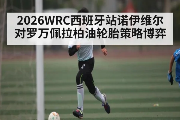 2026WRC西班牙站诺伊维尔对罗万佩拉柏油轮胎策略博弈