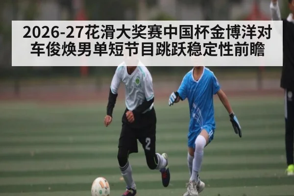 2026-27花滑大奖赛中国杯金博洋对车俊焕男单短节目跳跃稳定性前瞻