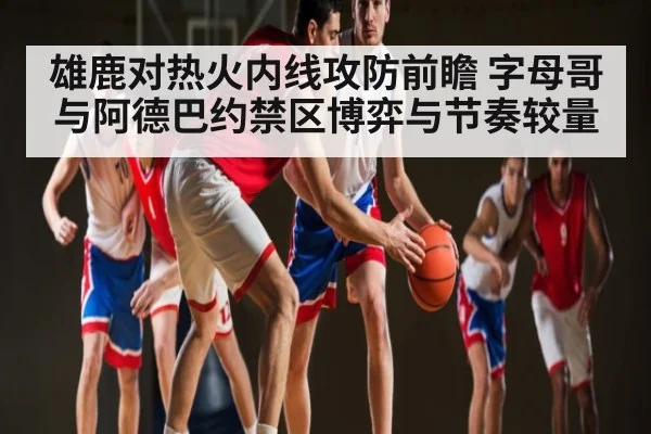 雄鹿对热火内线攻防前瞻 字母哥与阿德巴约禁区博弈与节奏较量